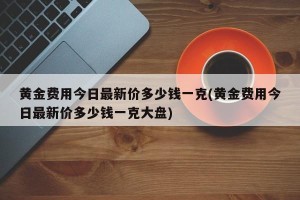 黄金费用今日最新价多少钱一克(黄金费用今日最新价多少钱一克大盘)