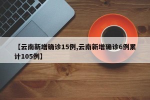 【云南新增确诊15例,云南新增确诊6例累计105例】