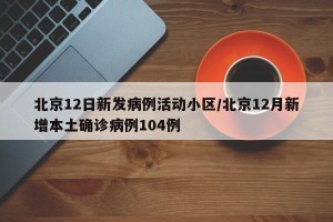北京12日新发病例活动小区/北京12月新增本土确诊病例104例