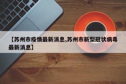 【苏州市疫情最新消息,苏州市新型冠状病毒最新消息】