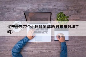 辽宁丹东77个小区封闭管理(丹东市封城了吗)