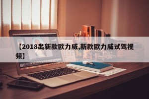 【2018出新款欧力威,新款欧力威试驾视频】