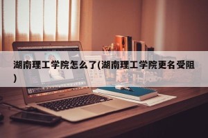 湖南理工学院怎么了(湖南理工学院更名受阻)