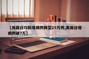 【美国日均新增病例降至25万例,美国日增病例破7万】