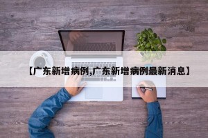 【广东新增病例,广东新增病例最新消息】