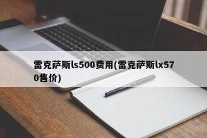雷克萨斯ls500费用(雷克萨斯lx570售价)