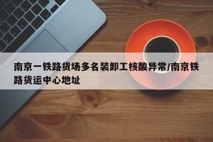 南京一铁路货场多名装卸工核酸异常/南京铁路货运中心地址