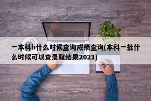 一本科b什么时候查询成绩查询(本科一批什么时候可以查录取结果2021)