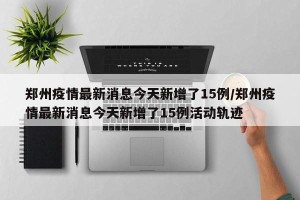 郑州疫情最新消息今天新增了15例/郑州疫情最新消息今天新增了15例活动轨迹