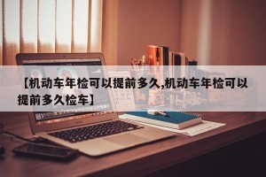 【机动车年检可以提前多久,机动车年检可以提前多久检车】