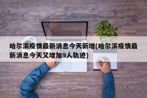 哈尔滨疫情最新消息今天新增(哈尔滨疫情最新消息今天又增加9人轨迹)
