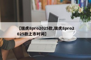【瑞虎8pro2025款,瑞虎8pro2025款上市时间】