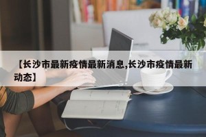 【长沙市最新疫情最新消息,长沙市疫情最新动态】
