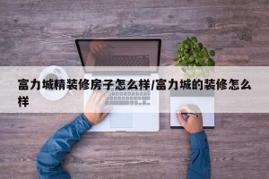 富力城精装修房子怎么样/富力城的装修怎么样