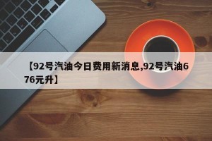 【92号汽油今日费用新消息,92号汽油676元升】