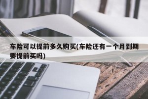 车险可以提前多久购买(车险还有一个月到期要提前买吗)