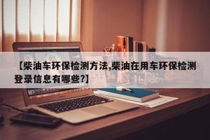 【柴油车环保检测方法,柴油在用车环保检测登录信息有哪些?】