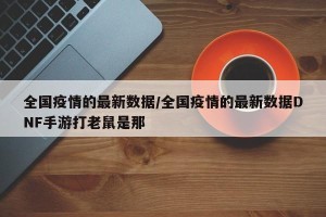 全国疫情的最新数据/全国疫情的最新数据DNF手游打老鼠是那