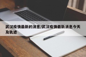 武汉疫情最新的消息/武汉疫情最新消息今天及轨迹