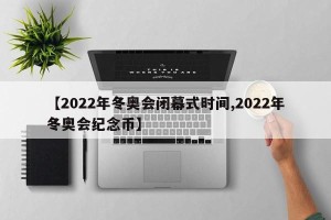 【2022年冬奥会闭幕式时间,2022年冬奥会纪念币】