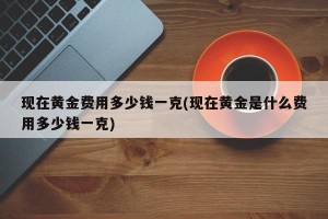 现在黄金费用多少钱一克(现在黄金是什么费用多少钱一克)